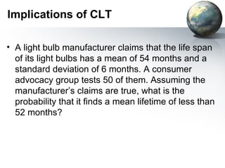 Implications of CLT A light bulb manufacturer claims that the life span of its light bulbs has a mean of 54 months and a standard deviation of 6 months. A consumer advocacy group tests 50 of them. Assuming the manufacturer’s claims are true, what is the probability that it finds a mean lifetime of less than 52 months? 
