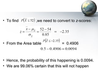 To find  ,we need to convert to  z -scores: From the Area table  =  0.4906 Hence, the probability of this happening is 0.0094. We are 99.06% certain that this will not happen 