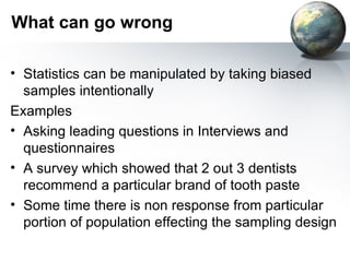 What can go wrong  Statistics can be manipulated by taking biased samples intentionally Examples  Asking leading questions in Interviews and questionnaires  A survey which showed that 2 out 3 dentists recommend a particular brand of tooth paste Some time there is non response from particular portion of population effecting the sampling design 