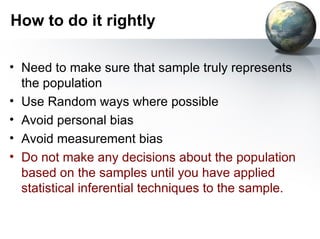 How to do it rightly Need to make sure that sample truly represents the population Use Random ways where possible Avoid personal bias Avoid measurement bias Do not make any decisions about the population based on the samples until you have applied statistical inferential techniques to the sample. 