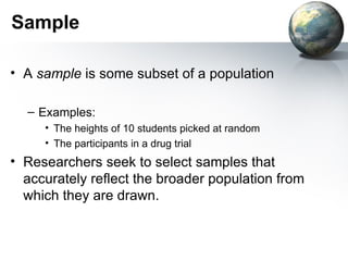 Sample A  sample  is some subset of a population Examples: The heights of 10 students picked at random The participants in a drug trial Researchers seek to select samples that accurately reflect the broader population from which they are drawn. 
