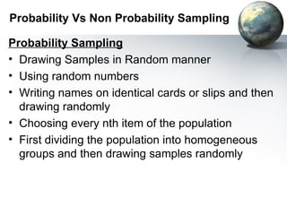 Probability Vs Non Probability Sampling Probability Sampling Drawing Samples in Random manner Using random numbers  Writing names on identical cards or slips and then drawing randomly Choosing every nth item of the population First dividing the population into homogeneous groups and then drawing samples randomly  