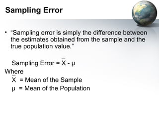 Sampling Error “Sampling error is simply the difference between the estimates obtained from the sample and the true population value.” Sampling Error = X -  µ Where X   = Mean of the Sample µ  = Mean of the Population 