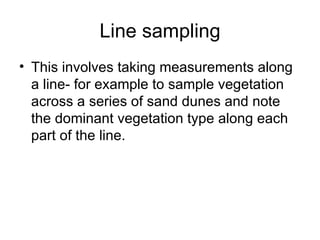 Line sampling This involves taking measurements along a line- for example to sample vegetation across a series of sand dunes and note the dominant vegetation type along each part of the line.  