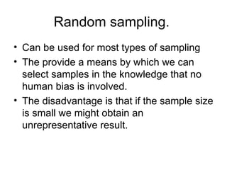 Random sampling.  Can be used for most types of sampling The provide a means by which we can select samples in the knowledge that no human bias is involved. The disadvantage is that if the sample size is small we might obtain an unrepresentative result.  