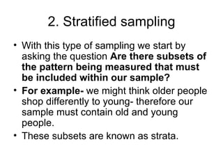 2. Stratified sampling With this type of sampling we start by asking the question  Are there subsets of the pattern being measured that must be included within our sample? For example-  we might think older people shop differently to young- therefore our sample must contain old and young people.  These subsets are known as strata.  