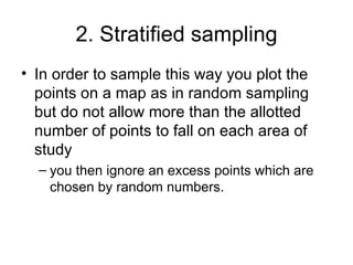 2. Stratified sampling In order to sample this way you plot the points on a map as in random sampling but do not allow more than the allotted number of points to fall on each area of study you then ignore an excess points which are chosen by random numbers.  