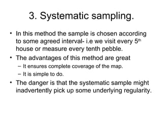 3. Systematic sampling. In this method the sample is chosen according to some agreed interval- i.e we visit every 5 th  house or measure every tenth pebble.  The advantages of this method are great It ensures complete coverage of the map. It is simple to do. The danger is that the systematic sample might inadvertently pick up some underlying regularity.  