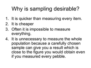 Why is sampling desirable? It is quicker than measuring every item.  It is cheaper Often it is impossible to measure everything. It is unnecessary to measure the whole population because a carefully chosen sample can give you a result which is close to the figure you would obtain even if you measured every pebble.  