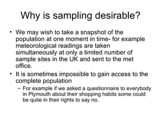 Why is sampling desirable? We may wish to take a snapshot of the population at one moment in time- for example meteorological readings are taken simultaneously at only a limited number of sample sites in the UK and sent to the met office.  It is sometimes impossible to gain access to the complete population For example if we asked a questionnaire to everybody in Plymouth about their shopping habits some could be quite in their rights to say no.  