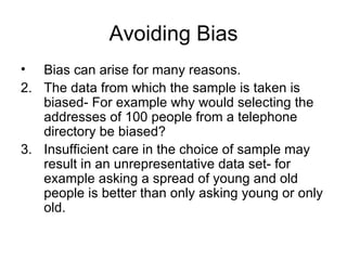 Avoiding Bias Bias can arise for many reasons. The data from which the sample is taken is biased- For example why would selecting the addresses of 100 people from a telephone directory be biased? Insufficient care in the choice of sample may result in an unrepresentative data set- for example asking a spread of young and old people is better than only asking young or only old.  