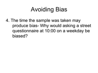 Avoiding Bias 4. The time the sample was taken may produce bias- Why would asking a street questionnaire at 10:00 on a weekday be biased? 