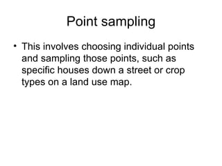 Point sampling This involves choosing individual points and sampling those points, such as specific houses down a street or crop types on a land use map.  
