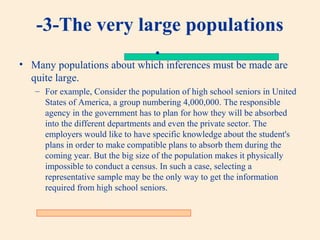 -3-The very large populations
.

• Many populations about which inferences must be made are
quite large.
– For example, Consider the population of high school seniors in United
States of America, a group numbering 4,000,000. The responsible
agency in the government has to plan for how they will be absorbed
into the different departments and even the private sector. The
employers would like to have specific knowledge about the student's
plans in order to make compatible plans to absorb them during the
coming year. But the big size of the population makes it physically
impossible to conduct a census. In such a case, selecting a
representative sample may be the only way to get the information
required from high school seniors.

 
