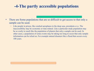 -4-The partly accessible populations
•

There are Some populations that are so difficult to get access to that only a
sample can be used.
– Like people in prison, like crashed aeroplanes in the deep seas, presidents e.t.c. The
inaccessibility may be economic or time related. Like a particular study population may
be so costly to reach like the population of planets that only a sample can be used. In
other cases, a population of some events may be taking too long to occur that only sample
information can be relied on. For example natural disasters like a flood that occurs every
100 years.

 