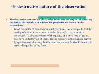 -5- destructive nature of the observation
•

The destructive nature of the observation Sometimes the very act of observing
the desired characteristic of a unit of the population destroys it for the
intended use.

– Good examples of this occur in quality control. For example to test the
quality of a fuse, to determine whether it is defective, it must be
destroyed. To obtain a census of the quality of a lorry load of fuses,
you have to destroy all of them. This is contrary to the purpose served
by quality-control testing. In this case, only a sample should be used to
assess the quality of the fuses.

 