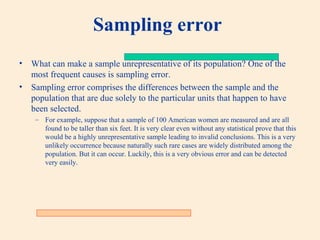 Sampling error
•

What can make a sample unrepresentative of its population? One of the
most frequent causes is sampling error.
• Sampling error comprises the differences between the sample and the
population that are due solely to the particular units that happen to have
been selected.
– For example, suppose that a sample of 100 American women are measured and are all
found to be taller than six feet. It is very clear even without any statistical prove that this
would be a highly unrepresentative sample leading to invalid conclusions. This is a very
unlikely occurrence because naturally such rare cases are widely distributed among the
population. But it can occur. Luckily, this is a very obvious error and can be detected
very easily.

 