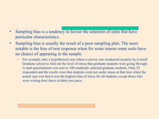 •

Sampling bias is a tendency to favour the selection of units that have
particular characteristics.
• Sampling bias is usually the result of a poor sampling plan. The most
notable is the bias of non response when for some reason some units have
no chance of appearing in the sample.
– For example, take a hypothetical case where a survey was conducted recently by Cornell
Graduate school to find out the level of stress that graduate students were going through.
A mail questionnaire was sent to 100 randomly selected graduate students. Only 52
responded and the results were that students were not under strees at that time when the
actual case was that it was the highest time of stress for all students except those who
were writing their thesis at their own pace.

 