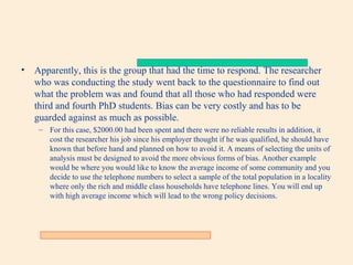 •

Apparently, this is the group that had the time to respond. The researcher
who was conducting the study went back to the questionnaire to find out
what the problem was and found that all those who had responded were
third and fourth PhD students. Bias can be very costly and has to be
guarded against as much as possible.
– For this case, $2000.00 had been spent and there were no reliable results in addition, it
cost the researcher his job since his employer thought if he was qualified, he should have
known that before hand and planned on how to avoid it. A means of selecting the units of
analysis must be designed to avoid the more obvious forms of bias. Another example
would be where you would like to know the average income of some community and you
decide to use the telephone numbers to select a sample of the total population in a locality
where only the rich and middle class households have telephone lines. You will end up
with high average income which will lead to the wrong policy decisions.

 