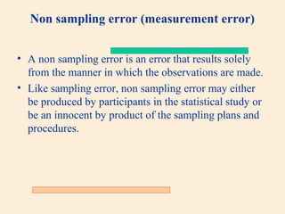 Non sampling error (measurement error)
• A non sampling error is an error that results solely
from the manner in which the observations are made.
• Like sampling error, non sampling error may either
be produced by participants in the statistical study or
be an innocent by product of the sampling plans and
procedures.

 