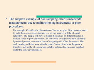• The simplest example of non sampling error is inaccurate
measurements due to malfunctioning instruments or poor
procedures.
– For example, Consider the observation of human weights. If persons are asked
to state their own weights themselves, no two answers will be of equal
reliability. The people will have weighed themselves on different scales in
various states of poor calibration. An individual's weight fluctuates diurnally
by several pounds, so that the time of weighing will affect the answer. The
scale reading will also vary with the person's state of undress. Responses
therefore will not be of comparable validity unless all persons are weighed
under the same circumstances.

 