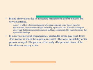 •

Biased observations due to inaccurate measurement can be innocent but
very devastating.
– A story is told of a French astronomer who once proposed a new theory based on
spectroscopic measurements of light emitted by a particular star. When his colleagues
discovered that the measuring instrument had been contaminated by cigarette smoke, they
rejected his findings.

•

In surveys of personal characteristics, unintended errors may result from:
-The manner in which the response is elicited -The social desirability of the
persons surveyed -The purpose of the study -The personal biases of the
interviewer or survey writer

 