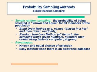Probability Sampling Methods
Simple Random Sampling

• Simple random sampling: the probability of being
selected is “known and equal” for all members of the
population
• Blind Draw Method (e.g. names “placed in a hat”
and then drawn randomly)
• Random Numbers Method (all items in the
sampling frame given numbers, numbers then
drawn using table or computer program)
• Advantages:
• Known and equal chance of selection
• Easy method when there is an electronic database

 