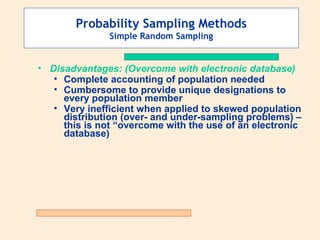 Probability Sampling Methods
Simple Random Sampling

• Disadvantages: (Overcome with electronic database)
• Complete accounting of population needed
• Cumbersome to provide unique designations to
every population member
• Very inefficient when applied to skewed population
distribution (over- and under-sampling problems) –
this is not “overcome with the use of an electronic
database)

 