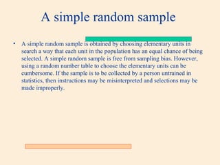 A simple random sample
•

A simple random sample is obtained by choosing elementary units in
search a way that each unit in the population has an equal chance of being
selected. A simple random sample is free from sampling bias. However,
using a random number table to choose the elementary units can be
cumbersome. If the sample is to be collected by a person untrained in
statistics, then instructions may be misinterpreted and selections may be
made improperly.

 