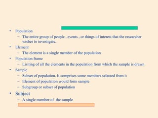 •

•
•
•

Population
– The entire group of people , events , or things of interest that the researcher
wishes to investigate.
Element
– The element is a single member of the population
Population frame
– Lisiting of all the elements in the population from which the sample is drawn
Sample
– Subset of population. It comprises some members selected from it
– Element of population would form sample
– Subgroup or subset of population

• Subject
– A single member of the sample

 