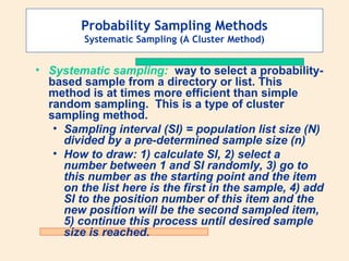 Probability Sampling Methods
Systematic Sampling (A Cluster Method)

• Systematic sampling: way to select a probabilitybased sample from a directory or list. This
method is at times more efficient than simple
random sampling. This is a type of cluster
sampling method.
• Sampling interval (SI) = population list size (N)
divided by a pre-determined sample size (n)
• How to draw: 1) calculate SI, 2) select a
number between 1 and SI randomly, 3) go to
this number as the starting point and the item
on the list here is the first in the sample, 4) add
SI to the position number of this item and the
new position will be the second sampled item,
5) continue this process until desired sample
size is reached.

 