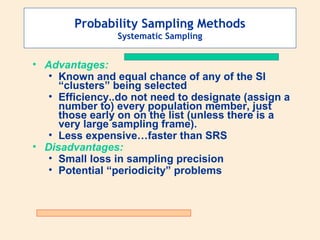 Probability Sampling Methods
Systematic Sampling

• Advantages:
• Known and equal chance of any of the SI
“clusters” being selected
• Efficiency..do not need to designate (assign a
number to) every population member, just
those early on on the list (unless there is a
very large sampling frame).
• Less expensive…faster than SRS
• Disadvantages:
• Small loss in sampling precision
• Potential “periodicity” problems

 