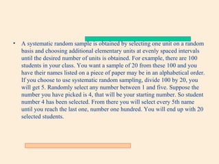 •

A systematic random sample is obtained by selecting one unit on a random
basis and choosing additional elementary units at evenly spaced intervals
until the desired number of units is obtained. For example, there are 100
students in your class. You want a sample of 20 from these 100 and you
have their names listed on a piece of paper may be in an alphabetical order.
If you choose to use systematic random sampling, divide 100 by 20, you
will get 5. Randomly select any number between 1 and five. Suppose the
number you have picked is 4, that will be your starting number. So student
number 4 has been selected. From there you will select every 5th name
until you reach the last one, number one hundred. You will end up with 20
selected students.

 
