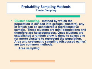 Probability Sampling Methods
Cluster Sampling

• Cluster sampling: method by which the
population is divided into groups (clusters), any
of which can be considered a representative
sample. These clusters are mini-populations and
therefore are heterogeneous. Once clusters are
established a random draw is done to select one
(or more) clusters to represent the population.
Area and systematic sampling (discussed earlier)
are two common methods.
• Area sampling

 