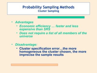 Probability Sampling Methods
Cluster Sampling

• Advantages
• Economic efficiency … faster and less
expensive than SRS
• Does not require a list of all members of the
universe
• Disadvantage:
• Cluster specification error…the more
homogeneous the cluster chosen, the more
imprecise the sample results

 