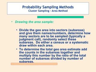Probability Sampling Methods
Cluster Sampling – Area Method

• Drawing the area sample:
• Divide the geo area into sectors (subareas)
and give them names/numbers, determine how
many sectors are to be sampled (typically a
judgment call), randomly select these
subareas. Do either a census or a systematic
draw within each area.
• To determine the total geo area estimate add
the counts in the subareas together and
multiply this number by the ratio of the total
number of subareas divided by number of
subareas.

 