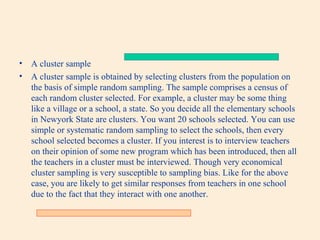 •
•

A cluster sample
A cluster sample is obtained by selecting clusters from the population on
the basis of simple random sampling. The sample comprises a census of
each random cluster selected. For example, a cluster may be some thing
like a village or a school, a state. So you decide all the elementary schools
in Newyork State are clusters. You want 20 schools selected. You can use
simple or systematic random sampling to select the schools, then every
school selected becomes a cluster. If you interest is to interview teachers
on their opinion of some new program which has been introduced, then all
the teachers in a cluster must be interviewed. Though very economical
cluster sampling is very susceptible to sampling bias. Like for the above
case, you are likely to get similar responses from teachers in one school
due to the fact that they interact with one another.

 