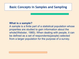 Basic Concepts in Samples and Sampling

What is a sample?
A sample is a finite part of a statistical population whose
properties are studied to gain information about the
whole(Webster, 1985). When dealing with people, it can
be defined as a set of respondents(people) selected
from a larger population for the purpose of a survey.

 
