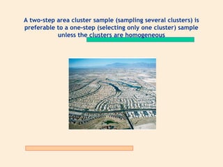 A two-step area cluster sample (sampling several clusters) is
preferable to a one-step (selecting only one cluster) sample
unless the clusters are homogeneous

 