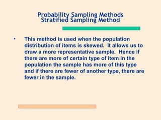 Probability Sampling Methods
Stratified Sampling Method
•

This method is used when the population
distribution of items is skewed. It allows us to
draw a more representative sample. Hence if
there are more of certain type of item in the
population the sample has more of this type
and if there are fewer of another type, there are
fewer in the sample.

 