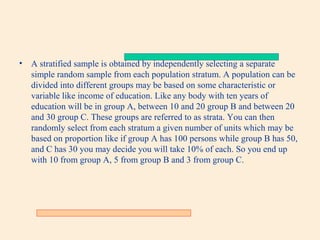 •

A stratified sample is obtained by independently selecting a separate
simple random sample from each population stratum. A population can be
divided into different groups may be based on some characteristic or
variable like income of education. Like any body with ten years of
education will be in group A, between 10 and 20 group B and between 20
and 30 group C. These groups are referred to as strata. You can then
randomly select from each stratum a given number of units which may be
based on proportion like if group A has 100 persons while group B has 50,
and C has 30 you may decide you will take 10% of each. So you end up
with 10 from group A, 5 from group B and 3 from group C.

 