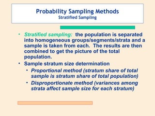Probability Sampling Methods
Stratified Sampling

• Stratified sampling: the population is separated
into homogeneous groups/segments/strata and a
sample is taken from each. The results are then
combined to get the picture of the total
population.
• Sample stratum size determination
• Proportional method (stratum share of total
sample is stratum share of total population)
• Disproportionate method (variances among
strata affect sample size for each stratum)

 