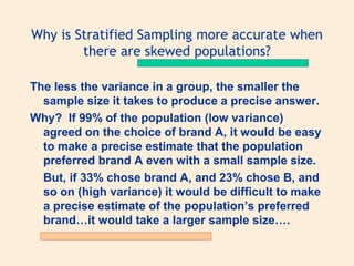 Why is Stratified Sampling more accurate when
there are skewed populations?
The less the variance in a group, the smaller the
sample size it takes to produce a precise answer.
Why? If 99% of the population (low variance)
agreed on the choice of brand A, it would be easy
to make a precise estimate that the population
preferred brand A even with a small sample size.
But, if 33% chose brand A, and 23% chose B, and
so on (high variance) it would be difficult to make
a precise estimate of the population’s preferred
brand…it would take a larger sample size….

 