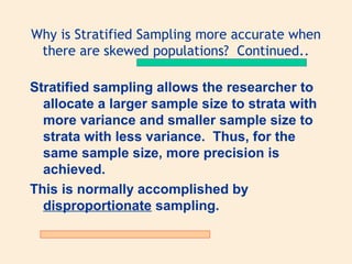 Why is Stratified Sampling more accurate when
there are skewed populations? Continued..
Stratified sampling allows the researcher to
allocate a larger sample size to strata with
more variance and smaller sample size to
strata with less variance. Thus, for the
same sample size, more precision is
achieved.
This is normally accomplished by
disproportionate sampling.

 