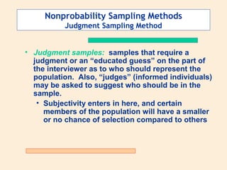 Nonprobability Sampling Methods
Judgment Sampling Method
• Judgment samples: samples that require a
judgment or an “educated guess” on the part of
the interviewer as to who should represent the
population. Also, “judges” (informed individuals)
may be asked to suggest who should be in the
sample.
• Subjectivity enters in here, and certain
members of the population will have a smaller
or no chance of selection compared to others

 