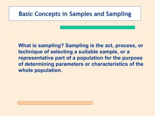 Basic Concepts in Samples and Sampling

What is sampling? Sampling is the act, process, or
technique of selecting a suitable sample, or a
representative part of a population for the purpose
of determining parameters or characteristics of the
whole population.

 