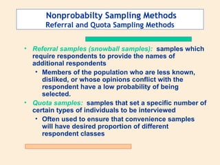 Nonprobabilty Sampling Methods
Referral and Quota Sampling Methods
• Referral samples (snowball samples): samples which
require respondents to provide the names of
additional respondents
• Members of the population who are less known,
disliked, or whose opinions conflict with the
respondent have a low probability of being
selected.
• Quota samples: samples that set a specific number of
certain types of individuals to be interviewed
• Often used to ensure that convenience samples
will have desired proportion of different
respondent classes

 