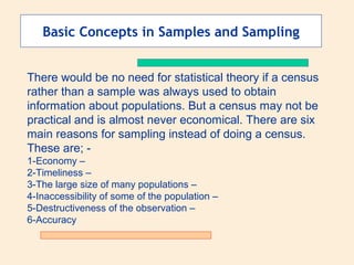 Basic Concepts in Samples and Sampling
There would be no need for statistical theory if a census
rather than a sample was always used to obtain
information about populations. But a census may not be
practical and is almost never economical. There are six
main reasons for sampling instead of doing a census.
These are; 1-Economy –
2-Timeliness –
3-The large size of many populations –
4-Inaccessibility of some of the population –
5-Destructiveness of the observation –
6-Accuracy

 