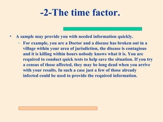 -2-The time factor.
•

A sample may provide you with needed information quickly.
– For example, you are a Doctor and a disease has broken out in a
village within your area of jurisdiction, the disease is contagious
and it is killing within hours nobody knows what it is. You are
required to conduct quick tests to help save the situation. If you try
a census of those affected, they may be long dead when you arrive
with your results. In such a case just a few of those already
infected could be used to provide the required information.

 