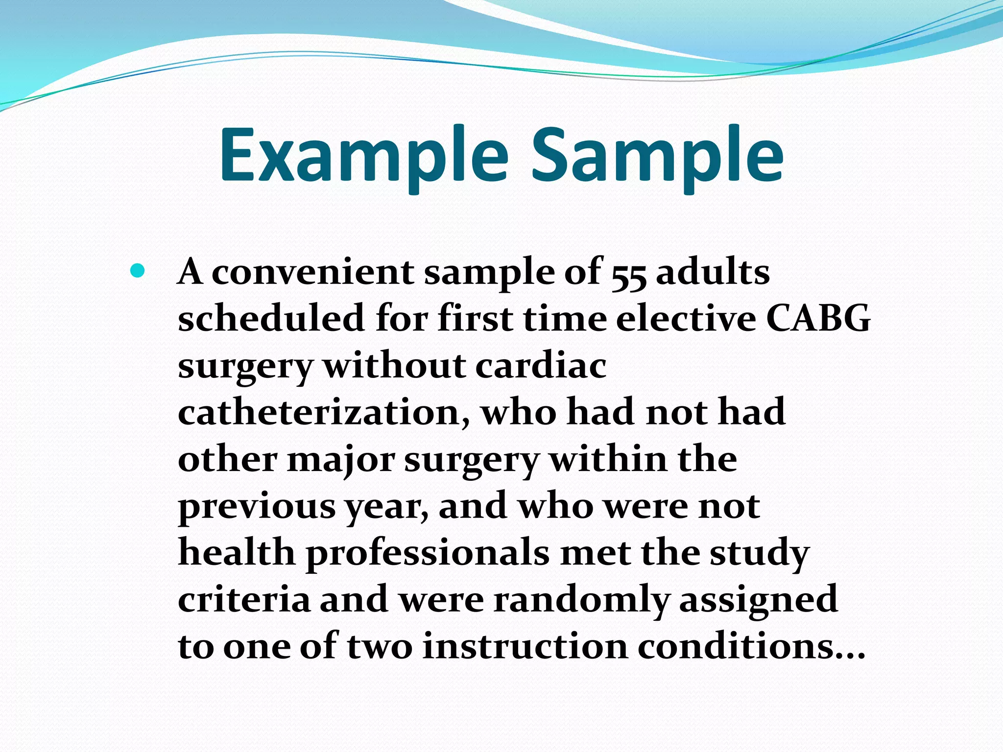Example Sample
 A convenient sample of 55 adults
scheduled for first time elective CABG
surgery without cardiac
catheterization, who had not had
other major surgery within the
previous year, and who were not
health professionals met the study
criteria and were randomly assigned
to one of two instruction conditions...

 